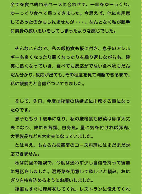 全てを食べ終わるペースに合わせて、一皿をゆーっくり、ゆーっくり食べて帰ってきました。今思えば、他にも用意してあったのかもしれませんが・・・。なんとなく私が勝手に肩身の狭い思いをしてしまったような感じでした。  　そんなこんなで、私の厳格食も板に付き、息子のアレルギーも良くなったり悪くなったりを繰り返しながらも、確実に良くなっていき、食べても反応がでない食べ物もだんだん分かり、反応が出ても、その程度を見て判断できるまで、私に観察力と自信がついてきました。  　そして、先日、今度は後輩の結婚式に出席する事になったのです。 　息子ももう１歳半になり、私の厳格食も野菜はほぼ大丈夫になり、他にも茸類、白身魚。量に気を付ければ豚肉、大豆製品なども大丈夫になっていました。 　とは言え、もちろん披露宴のコース料理にはまだまだ対応できません。 　私は前回の経験で、今度は迷わず少し自信を持って後輩に電話をしました。温野菜を用意して欲しいと頼み、おにぎりを持ち込めるようにお願いしました。 　後輩もすぐに理解をしてくれ、レストランに伝えてくれ