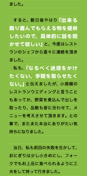 ました。  　すると、数日後やはり「出来る限り喜んでもらえる物を提供したいので、具体的に話を聞かせて欲しい」と、今度はレストランのシェフから直々に連絡を頂きました。 　私も、「なるべく迷惑をかけたくない、手間を取らせたくない。」と伝えましたが、小規模のレストランウエディングと言うこともあってか、野菜を煮込んで出しを取ったり、品数も皆に合わせて、メニューを考えさせて頂きます。との事で、またまた本当にありがたい気持ちになりました。  　当日、私も前回の失敗を生かして、おにぎりは少し小さめにし、フォークでもお上品に食べられるように工夫をして持って行きました。