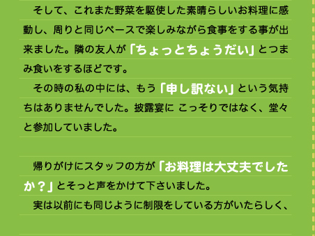 　そして、これまた野菜を駆使した素晴らしいお料理に感動し、周りと同じペースで楽しみながら食事をする事が出来ました。隣の友人が「ちょっとちょうだい」とつまみ食いをするほどです。 　その時の私の中には、もう「申し訳ない」という気持ちはありませんでした。披露宴に こっそりではなく、堂々と参加していました。  　帰りがけにスタッフの方が「お料理は大丈夫でしたか？」とそっと声をかけて下さいました。 　実は以前にも同じように制限をしている方がいたらしく、