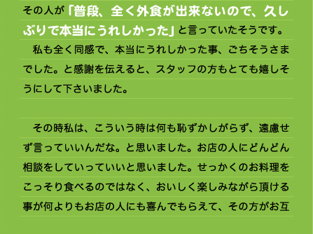 その人が「普段、全く外食が出来ないので、久し ぶりで本当にうれしかった」と言っていたそうです。 　私も全く同感で、本当にうれしかった事、ごちそうさまでした。と感謝を伝えると、スタッフの方もとても嬉しそうにして下さいました。  　その時私は、こういう時は何も恥ずかしがらず、遠慮せず言っていいんだな。と思いました。お店の人にどんどん相談をしていっていいと思いました。せっかくのお料理をこっそり食べるのではなく、おいしく楽しみながら頂ける事が何よりもお店の人にも喜んでもらえて、その方がお互