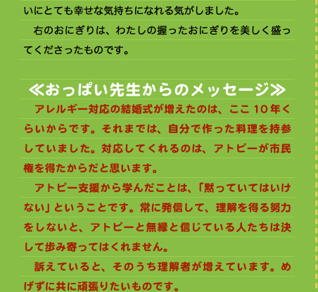 いにとても幸せな気持ちになれる気がしました。 　右のおにぎりは、わたしの握ったおにぎりを美しく盛ってくださったものです。  ≪おっぱい先生からのメッセージ≫ 　アレルギー対応の結婚式が増えたのは、ここ10年くらいからです。それまでは、自分で作った料理を持参していました。対応してくれるのは、アトピーが市民権を得たからだと思います。 　アトピー支援から学んだことは、「黙っていてはいけない」ということです。常に発信して、理解を得る努力をしないと、アトピーと無縁と信じている人たちは決して歩み寄ってはくれません。 　訴えていると、そのうち理解者が増えています。めげずに共に頑張りたいものです。