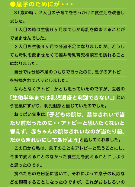 ●息子のためにが・・・ 　31歳の時 、2人目の子育てをきっかけに食生活を改善しました。 　１人目の時は生後6ヶ月までしか母乳を飲ませることができませんでした。 　２人目も生後４ヶ月で分泌不足になりましたが、どうしても母乳を飲ませたくて福井母乳育児相談室を訪れることになりました。 　自分では分泌不足のつもりで行ったのに、息子のアトピーを指摘されてハッとしました。 　なんとなくアトピーかとも思っていたのですが、医者の「生後半年までは乳児湿疹と判別できない。」という言葉にすがり、乳児湿疹と信じていたのでした。 　おっぱい先生は、｢子どもの肌は、昔はきれいで当たり前だったのに・・アトピーと思いたくないと考えず、赤ちゃんの肌はきれいなのが当たり前、だからきれいにしてあげよう｣と話してくれました。 　この日から私は、息子のことをアトピーと思うことにし、今まで変えることのなかった食生活を変えることにしようと思ったのです。 　食べたものを日記に書いて、それによって息子の反応などを観察することになったのですが、これがおもしろいの