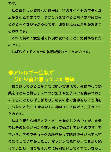 です。 　私の母乳しか飲まない息子は、私の食べたもので様々な反応を起こすのです。やはり卵を食べると息子の湿疹はみるみる赤くなり痒がるのです。卵を控えると湿疹がおさまるわけです。 　これで初めて食生活で体調が変わることに気付かされたのです。 　しばらくすると自分の体調が変わってきたのです。   ●アレルギー症状が 　当たり前と思っていた無知 　振り返ってみると今までは酷い食生活で、外食中心で野菜をほとんど摂らずスナック菓子や菓子パンを食事代わりにすることもしばしばあり、たまに家で食事をしても肉を食べないと気がすまないし、卵は1日3個以上、摂っていたのです。 　私は２歳から喘息とアトピーを発症したのですが、自分ではその体質が当たり前と思って過ごしていたのです。ですから、学校でチョークの粉を吸って喘息発作が出ても特に気にしていなかったし、マラソンで発作が出ても走り続けていたし、周りもそんなに特別扱いしてくれていなかっ