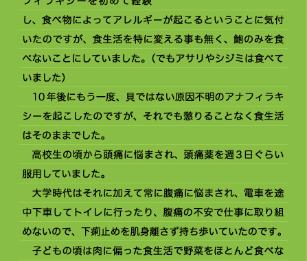 たように思えました。 　アトピーも時期によっては頭の中も血だらけになるほど酷い時もあったのですが、食べ物が原因とは考えたことはなく、薬でコントロールするものだと思っていたのです。 　19歳で鮑を食べてアナフィラキシーを初めて経験し、食べ物によってアレルギーが起こるということに気付いたのですが、食生活を特に変える事も無く、鮑のみを食べないことにしていました。（でもアサリやシジミは食べていました） 　10年後にもう一度、貝ではない原因不明のアナフィラキシーを起こしたのですが、それでも懲りることなく食生活はそのままでした。 　高校生の頃から頭痛に悩まされ、頭痛薬を週3日ぐらい服用していました。 　大学時代はそれに加えて常に腹痛に悩まされ、電車を途中下車してトイレに行ったり、腹痛の不安で仕事に取り組めないので、下痢止めを肌身離さず持ち歩いていたのです。 　子どもの頃は肉に偏った食生活で野菜をほとんど食べな