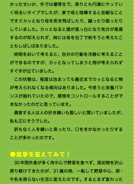 かったせいか、外では優等生で、周りとも円満にやっていく明るいタイプでしたが、家で母と喧嘩すると些細なことですぐカッとなり母を突き飛ばしたり、蹴ったり殴ったりしていました。カッとなると頭が真っ白になり気分が高揚するのが抑えられず、時には母を包丁で刺そうと考えたこともしばしばありました。 　時間をおいて考えると、自分の行動を冷静に考えることができるのですが、カッとなってしまうと物が考えられずすぐ手が出ていました。 　この状態は、程度は治まっても最近までカッとなると物が考えられなくなる傾向はありました。今思うと栄養バランスが崩れていたので、感情をコントロールすることができなかったのだと思っています。 　偏食する人は人の好き嫌いも激しいと聞いていましたが、私も正にそうでした。 　訳もなく人を嫌いと思ったり、口をきかなかったりすることが多かったのです。  ●食事を変えてみて！ 　30年間外食が多く肉中心で野菜を食べず、添加物を沢山摂り続けてきたのが、31歳の時、一転して野菜中心、卵・牛乳を摂らない生活に変えたのです。するとまず変わった