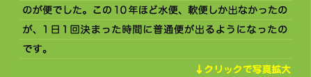 のが便でした。この10年ほど水便、軟便しか出なかったのが、1日1回決まった時間に普通便が出るようになったのです。