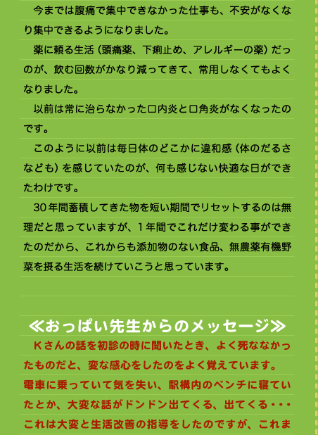 です。 　今までは腹痛で集中できなかった仕事も、不安がなくなり集中できるようになりました。 　薬に頼る生活（頭痛薬、下痢止め、アレルギーの薬）だっのが、飲む回数がかなり減ってきて、常用しなくてもよくなりました。 　以前は常に治らなかった口内炎と口角炎がなくなったのです。 　このように以前は毎日体のどこかに違和感（体のだるさなども）を感じていたのが、何も感じない快適な日ができたわけです。 　30年間蓄積してきた物を短い期間でリセットするのは無理だと思っていますが、1年間でこれだけ変わる事ができたのだから、これからも添加物のない食品、無農薬有機野菜を摂る生活を続けていこうと思っています。   ≪おっぱい先生からのメッセージ≫ 　Kさんの話を初診の時に聞いたとき、よく死ななかったものだと、変な感心をしたのをよく覚えています。 電車に乗っていて気を失い、駅構内のベンチに寝ていたとか、大変な話がドンドン出てくる、出てくる・・・これは大変と生活改善の指導をしたのですが、これま