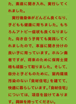 た、素直に聞き入れ、実行してくれました。 　実行後身体がどんどん良くなり、子どもも健康に育ちました。もちろんアトピー症状も良くなりました。向き合う子育ても実践してくれましたので、本当に聞き分けの良い子に育っています。ホルン奏者ですが、将来のために保育士資格も頑張って取りました。そして、自分と子どものために、室内環境汚染のない「食材住宅」を建てて、快適に暮らしています。「食材住宅」については、項目を設けてあります。興味を持ってください。