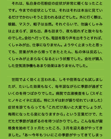 　それは、私自身の花粉症の症状が非常に軽くなったことです。今までの症状としては、それはそれは本当に見ているだけでかわいそうと言われるほどでした。外に行く際は、眼鏡、マスク、帽子は当然。それぐらいで、勿論くしゃみは止まらず、涙も出、鼻も詰まり、夜も眠れずと散々なものでした。会社へ行っても、電話を取り声を出そうとすれば、くしゃみが出、仕事になりません。ようやく止まったと思っても、営業が外から帰ってきたとたん、私の体は反応し、くしゃみが止まらなくなるという状態でした。会社が購入した空気清浄機もあまり効果はありませんでした。  　世間でよく効くと言われる、しそや甜茶なども試しましたが、たいした効果もなく、毎年涙ながらに季節が過ぎていくのを待つばかりでした。病院で血液検査をし（スギとヒノキとイネに反応。特にスギは針が振り切れていました）症状を診てもらっても「これだけ高いと大変でしょうが、梅雨になったら楽になりますから」という言葉だけで、ただただ季節が過ぎるのを待つばかりでした。こんな私が厳格食を始めて3ヶ月たったころ、3月を迎え春がやってきました。「あ～今年もついにこの季節がやってきてしまっ