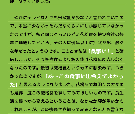 た・・・」という気持ちでいたところ、あれ？今年はあまり飛んでないのかな？くしゃみも出ないし、目が少ししょぼしょぼするだけだぞ。と過ごしているうちに４月となり、なんと5月となり気がつけば花粉の事は、忘れさられる季節になっていました。  　確かにテレビなどでも飛散量が少ないと言われていたので、本当に少なかったんだなぐらいにしか感じていなかったのですが、私と同じぐらいひどい花粉症を持つ会社の後輩に連絡したところ、その人は例年以上に症状が出、散々な年だったというのです。このとき私は「食事だ！」と確信しました。そう厳格食により私の体は花粉に反応しなくなったのです。最初は厳格食というものに馴染めず、つらかったのですが、「あ～この食事に出会えてよかった」と思えるようになりました。花粉症でお困りの方々にも是非一度この厳格食を試してみてほしいものです。食生活を根本から変えるということは、なかなか腰が重いかもしれませんが、この快適さを知ってみるとなんとも言えな