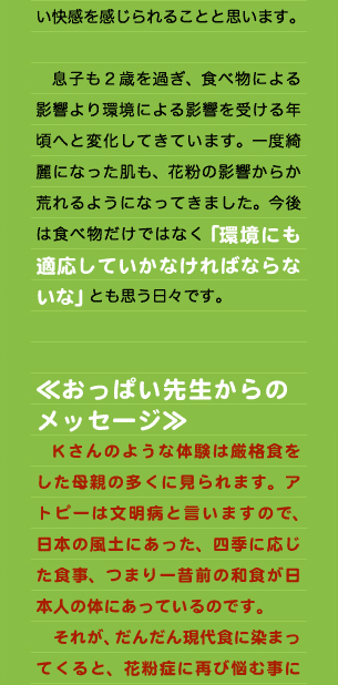 ところ、あれ？今年はあまり飛んでないのかな？くしゃみも出ないし、目が少ししょぼしょぼするだけだぞ。と過ごしているうちに４月となり、なんと5月となり気がつけば花粉の事は、忘れさられる季節になっていました。  　確かにテレビなどでも飛散量が少ないと言われていたので、本当に少なかったんだなぐらいにしか感じていなかったのですが、私と同じぐらいひどい花粉症を持つ会社の後輩に連絡したところ、その人は例年以上に症状が出、散々な年だったというのです。このとき私は「食事だ！」と確信しました。そう厳格食により私の体は花粉に反応しなくなったのです。最初は厳格食というものに馴染めず、つらかったのですが、「あ～この食事に出会えてよかった」と思えるようになりました。花粉症でお困りの方々にも是非一度この厳格食を試してみてほしいものです。食生活を根本から変えるということは、なかなか腰が重いかもしれませんが、この快適さを知ってみるとなんとも言えない快感を感じられることと思います。  　息子も２歳を過ぎ、食べ物による影響より環境による影響を受ける年頃へと変化してきています。一度綺麗になった肌も、花粉の影響からか荒れるようになってきました。今後は食べ物だけではなく「環境にも適応していかなければならないな」とも思う日々です。   ≪おっぱい先生からの メッセージ≫ 　Kさんのような体験は厳格食をした母親の多くに見られます。アトピーは文明病と言いますので、日本の風土にあった、四季に応じた食事、つまり一昔前の和食が日本人の体にあっているのです。 　それが、だんだん現代食に染まってくると、花粉症に再び悩む事に