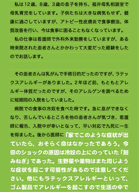 　私は12歳、8歳、3歳の息子を持ち、福井母乳相談室で母乳育児をしています。子供たちは大きな病気もせず、健康に過ごしていますが、アトピー性皮膚炎で食事療法、体質改善を行い、今は食事に困ることもなくなっています。 　私の仕事は看護師で外科外来勤務をしていますが、ある時来院された患者さんとかかわって大変だった経験をしたのでお話します。  　その患者さんは乳がんで手術目的だったのですが、ラテックスアレルギーがありました。2年ほど前、もともとアレルギー体質だったのですが、そのアレルゲンを調べるために短期間の入院をしていました。 　病院での食事の冷奴を食べた時です。急に息ができなくなり、苦しんでいるところを他の患者さんが気づき、看護師に報告、入院中が幸いとなって、早い対応で九死に一生を得ました。後から医師に「家でこのような症状が出ていたら、おそらく命はなかったであろう。今回のショックの原因は冷奴の上にのっていた「刻みねぎ」であった。生野菜や果物はまた同じような症状を起こす可能性があるので注意してください。他にもラテックスアレルギーといって、ゴム製品でアレルギーを起こすので生活の中で