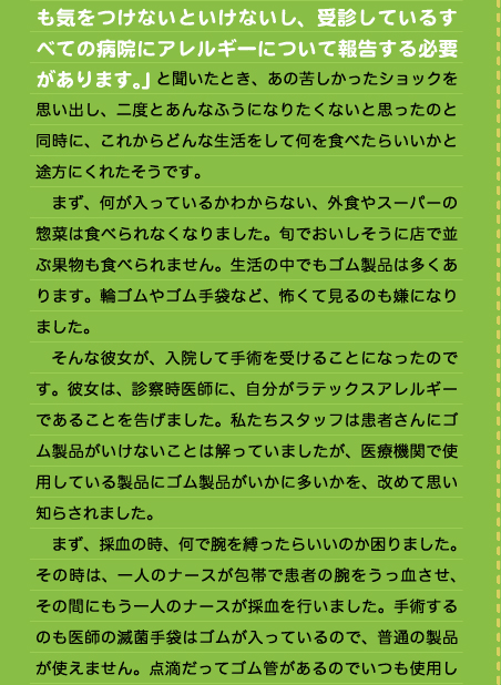 も気をつけないといけないし、受診しているすべての病院にアレルギーについて報告する必要があります。」と聞いたとき、あの苦しかったショックを思い出し、二度とあんなふうになりたくないと思ったのと同時に、これからどんな生活をして何を食べたらいいかと途方にくれたそうです。 　まず、何が入っているかわからない、外食やスーパーの惣菜は食べられなくなりました。旬でおいしそうに店で並ぶ果物も食べられません。生活の中でもゴム製品は多くあります。輪ゴムやゴム手袋など、怖くて見るのも嫌になりました。 　そんな彼女が、入院して手術を受けることになったのです。彼女は、診察時医師に、自分がラテックスアレルギーであることを告げました。私たちスタッフは患者さんにゴム製品がいけないことは解っていましたが、医療機関で使用している製品にゴム製品がいかに多いかを、改めて思い知らされました。 　まず、採血の時、何で腕を縛ったらいいのか困りました。その時は、一人のナースが包帯で患者の腕をうっ血させ、その間にもう一人のナースが採血を行いました。手術するのも医師の滅菌手袋はゴムが入っているので、普通の製品が使えません。点滴だってゴム管があるのでいつも使用し