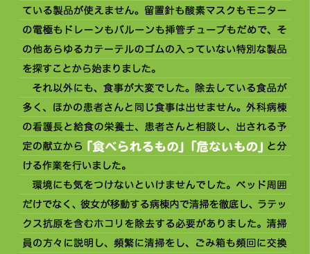 べての病院にアレルギーについて報告する必要があります。」と聞いたとき、あの苦しかったショックを思い出し、二度とあんなふうになりたくないと思ったのと同時に、これからどんな生活をして何を食べたらいいかと途方にくれたそうです。 　まず、何が入っているかわからない、外食やスーパーの惣菜は食べられなくなりました。旬でおいしそうに店で並ぶ果物も食べられません。生活の中でもゴム製品は多くあります。輪ゴムやゴム手袋など、怖くて見るのも嫌になりました。 　そんな彼女が、入院して手術を受けることになったのです。彼女は、診察時医師に、自分がラテックスアレルギーであることを告げました。私たちスタッフは患者さんにゴム製品がいけないことは解っていましたが、医療機関で使用している製品にゴム製品がいかに多いかを、改めて思い知らされました。 　まず、採血の時、何で腕を縛ったらいいのか困りました。その時は、一人のナースが包帯で患者の腕をうっ血させ、その間にもう一人のナースが採血を行いました。手術するのも医師の滅菌手袋はゴムが入っているので、普通の製品が使えません。点滴だってゴム管があるのでいつも使用している製品が使えません。留置針も酸素マスクもモニターの電極もドレーンもバルーンも挿管チューブもだめで、その他あらゆるカテーテルのゴムの入っていない特別な製品を探すことから始まりました。 　それ以外にも、食事が大変でした。除去している食品が多く、ほかの患者さんと同じ食事は出せません。外科病棟の看護長と給食の栄養士、患者さんと相談し、出される予定の献立から「食べられるもの」「危ないもの」と分ける作業を行いました。 　環境にも気をつけないといけませんでした。ベッド周囲だけでなく、彼女が移動する病棟内で清掃を徹底し、ラテックス抗原を含むホコリを除去する必要がありました。清掃員の方々に説明し、頻繁に清掃をし、ごみ箱も頻回に交換してもらいました。 　毎日関わる看護師も、いつ起こるかわからないショックの対応のため、マニュアルの作成や勉強会を行い、実際、入院中何事もありませんでしたが、とても気を使ったようです。 　このように、彼女の入院の