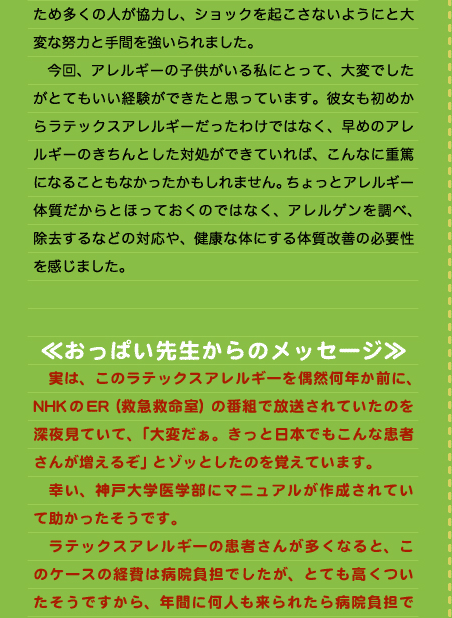 ため多くの人が協力し、ショックを起こさないようにと大変な努力と手間を強いられました。 　今回、アレルギーの子供がいる私にとって、大変でしたがとてもいい経験ができたと思っています。彼女も初めからラテックスアレルギーだったわけではなく、早めのアレルギーのきちんとした対処ができていれば、こんなに重篤になることもなかったかもしれません。ちょっとアレルギー体質だからとほっておくのではなく、アレルゲンを調べ、除去するなどの対応や、健康な体にする体質改善の必要性を感じました。   ≪おっぱい先生からのメッセージ≫ 　実は、このラテックスアレルギーを偶然何年か前に、NHKのER（救急救命室）の番組で放送されていたのを深夜見ていて、「大変だぁ。きっと日本でもこんな患者さんが増えるぞ」とゾッとしたのを覚えています。 　幸い、神戸大学医学部にマニュアルが作成されていて助かったそうです。 　ラテックスアレルギーの患者さんが多くなると、このケースの経費は病院負担でしたが、とても高くついたそうですから、年間に何人も来られたら病院負担で