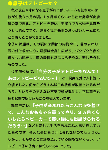 ●息子はアトピーか？ 　私と現在4才になる息子がおっぱいルームを訪れたのは、彼が生後3ヵ月の頃。1ヶ月半くらいから出た発疹が皮膚科の薬で悪化。アトピーを疑い、手探りで食べ物を見直そうとし始めてすぐ、運良く福井先生のおっぱいルームにたどり着くことができました。 息子の状態は、その頃には関節の内側や口、目のまわり、耳の付け根を中心に湿疹は全身に広がり、ジクジクと赤く痛々しい肌をし、顔の表情も常につらそうな、悲しそうなものでした。 　その頃の私は、「自分の子がアトピーだなんて！あのアトピーだなんて…！」と、現実を受け入れ難い心境でした。何からどうすればこの状態が改善されるのだろう、という先の見えない不安で頭が混乱し、正に藁をも掴む状態で駆け込んだのを憶えています。 　妊娠中から、「子供が産まれたらこんな服を着せて、こんなおもちゃを買ってやり、3ヵ月くらいしたらベビーカーで買い物にも出掛けられるだろう…」などと新しい生活をあれこれと思い描いていたものです。そんな夢はもう叶えられないのでしょうか。しかし、そんなことに落ち込んでいる間もないくらい、アトピーっ子の子育ては忙しいものでした。