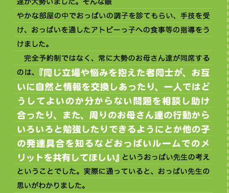 　おっぱいルームは予約制なのかと電話をしてみれば、電話の向こうはなにやら賑やかで、泣き叫ぶ子供たちに先生が一喝！ 　初めて訪れた際の印象は強烈なものでした。部屋にはお母さん達や赤ん坊、幼い子供達が大勢いました。そんな賑やかな部屋の中でおっぱいの調子を診てもらい、手技を受け、おっぱいを通したアトピーっ子への食事等の指導をうけました。 　完全予約制ではなく、常に大勢のお母さん達が同席するのは、『同じ立場や悩みを抱えた者同士が、お互いに自然と情報を交換しあったり、一人ではどうしてよいのか分からない問題を相談し助け合ったり、また、周りのお母さん達の行動からいろいろと勉強したりできるようにとか他の子の発達具合を知るなどおっぱいルームでのメリットを共有してほしい』というおっぱい先生の考えということでした。実際に通っていると、おっぱい先生の思いがわかりました。