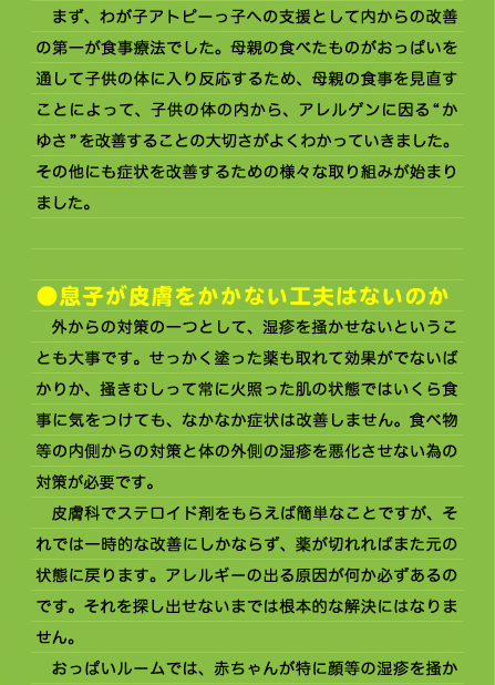 トピーっ子の子育ては忙しいものでした。 　おっぱいルームは予約制なのかと電話をしてみれば、電話の向こうはなにやら賑やかで、泣き叫ぶ子供たちに先生が一喝！ 　初めて訪れた際の印象は強烈なものでした。部屋にはお母さん達や赤ん坊、幼い子供達が大勢いました。そんな賑やかな部屋の中でおっぱいの調子を診てもらい、手技を受け、おっぱいを通したアトピーっ子への食事等の指導をうけました。 　完全予約制ではなく、常に大勢のお母さん達が同席するのは、『同じ立場や悩みを抱えた者同士が、お互いに自然と情報を交換しあったり、一人ではどうしてよいのか分からない問題を相談し助け合ったり、また、周りのお母さん達の行動からいろいろと勉強したりできるようにとか他の子の発達具合を知るなどおっぱいルームでのメリットを共有してほしい』というおっぱい先生の考えということでした。実際に通っていると、おっぱい先生の思いがわかりました。 　まず、わが子アトピーっ子への支援として内からの改善の第一が食事療法でした。母親の食べたものがおっぱいを通して子供の体に入り反応するため、母親の食事を見直すことによって、子供の体の内から、アレルゲンに因る“かゆさ”を改善することの大切さがよくわかっていきました。 その他にも症状を改善するための様々な取り組みが始まりました。   ●息子が皮膚をかかない工夫はないのか 　外からの対策の一つとして、湿疹を掻かせないということも大事です。せっかく塗った薬も取れて効果がでないばかりか、掻きむしって常に火照った肌の状態ではいくら食事に気をつけても、なかなか症状は改善しません。食べ物等の内側からの対策と体の外側の湿疹を悪化させない為の対策が必要です。 　皮膚科でステロイド剤をもらえば簡単なことですが、それでは一時的な改善にしかならず、薬が切れればまた元の状態に戻ります。アレルギーの出る原因が何か必ずあるのです。それを探し出せないまでは根本的な解決にはなりません。 　おっぱいルームでは、赤ちゃんが特に顔等の湿疹を掻か