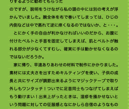 ないように、顔に手が届かなくさせるための手作りのギブスのようなものを使っていました。ひじが曲げられないよう、腕を伸ばしたまま布でできたベルトで巻いて固定してしまうという方法でした。見本を見てそのような物を手作りするように勧めてもらったのですが、説明をうけながら私の頭の中には別の考えが浮かんでいました。腕全体を布で巻いてしまっては、ひじの内側などは中で蒸れて逆に痒くなるのではないか、と・・・。 　とにかく手の自由が利かなければいいのだから、お腹に付けたベルトと手首を固定してしまえば、肌とベルトが触れる部分が少なくてすむし、確実に手は動かせなくなるのではないだろうか。 　家に帰り、早速ありあわせの材料で制作にかかりました。素材には丈夫さを出すためキルティングを使い、子供の成長と共にサイズが調節出来るようにマジックテープで取り外しもワンタッチ！ついでに足首同士もつなげてしまえばもう動けまい！出来上がったときは、湿疹を掻かせないという問題に対しての征服感となにかしら自信のようなもの