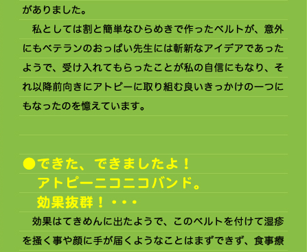 がありました。 　私としては割と簡単なひらめきで作ったベルトが、意外にもベテランのおっぱい先生には斬新なアイデアであったようで、受け入れてもらったことが私の自信にもなり、それ以降前向きにアトピーに取り組む良いきっかけの一つにもなったのを憶えています。   ●できた、できましたよ！ 　アトピーニコニコバンド。 　効果抜群！・・・ 　効果はてきめんに出たようで、このベルトを付けて湿疹を掻く事や顔に手が届くようなことはまずできず、食事療法と塗った薬の効果を最大限活かすことができた、と我ながら満足の出来でした。幼い息子は身動きの取れない不自由な状態に対して不満もない様子で、特に機嫌が悪くなるわけでもありませんでした。2ヶ月、3ヵ月と経つうちに息子の症状は目に見えて良く