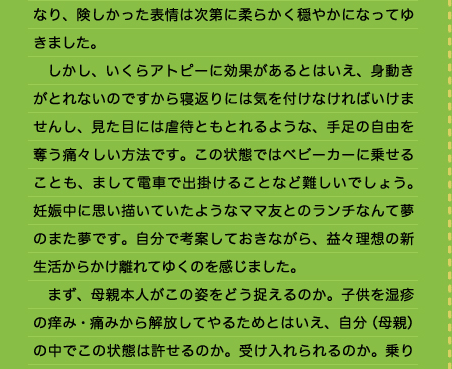 なり、険しかった表情は次第に柔らかく穏やかになってゆきました。 　しかし、いくらアトピーに効果があるとはいえ、身動きがとれないのですから寝返りには気を付けなければいけませんし、見た目には虐待ともとれるような、手足の自由を奪う痛々しい方法です。この状態ではベビーカーに乗せることも、まして電車で出掛けることなど難しいでしょう。妊娠中に思い描いていたようなママ友とのランチなんて夢のまた夢です。自分で考案しておきながら、益々理想の新生活からかけ離れてゆくのを感じました。 　まず、母親本人がこの姿をどう捉えるのか。子供を湿疹の痒み・痛みから解放してやるためとはいえ、自分（母親）の中でこの状態は許せるのか。受け入れられるのか。乗り越えられるのか。そして周りの人、特に父親に理解と協力を得られるのか。おじいちゃんおばあちゃんは、可愛い孫が羽交い絞めにされている姿を見て何というだろう。外に出れば痛々しい湿疹に加えて、この姿ではおかしなものを見るような目でみられるこ