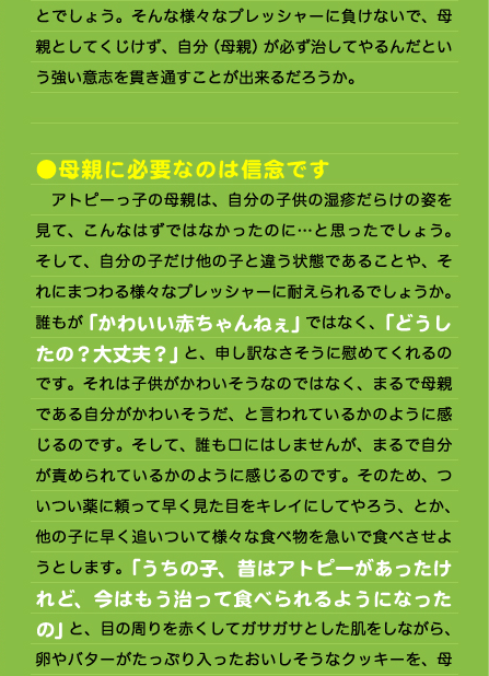 とでしょう。そんな様々なプレッシャーに負けないで、母親としてくじけず、自分（母親）が必ず治してやるんだという強い意志を貫き通すことが出来るだろうか。   ●母親に必要なのは信念です 　アトピーっ子の母親は、自分の子供の湿疹だらけの姿を見て、こんなはずではなかったのに…と思ったでしょう。そして、自分の子だけ他の子と違う状態であることや、それにまつわる様々なプレッシャーに耐えられるでしょうか。誰もが「かわいい赤ちゃんねぇ」ではなく、「どうしたの？大丈夫？」と、申し訳なさそうに慰めてくれるのです。それは子供がかわいそうなのではなく、まるで母親である自分がかわいそうだ、と言われているかのように感じるのです。そして、誰も口にはしませんが、まるで自分が責められているかのように感じるのです。そのため、ついつい薬に頼って早く見た目をキレイにしてやろう、とか、他の子に早く追いついて様々な食べ物を急いで食べさせようとします。「うちの子、昔はアトピーがあったけれど、今はもう治って食べられるようになったの」と、目の周りを赤くしてガサガサとした肌をしながら、卵やバターがたっぷり入ったおいしそうなクッキーを、母