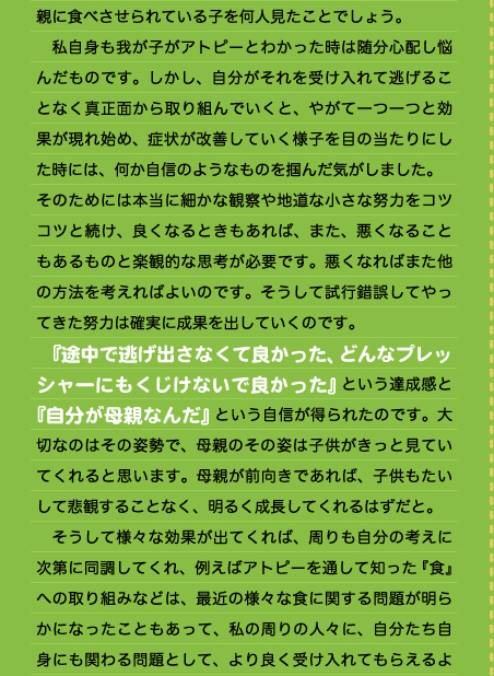 親に食べさせられている子を何人見たことでしょう。 　私自身も我が子がアトピーとわかった時は随分心配し悩んだものです。しかし、自分がそれを受け入れて逃げることなく真正面から取り組んでいくと、やがて一つ一つと効果が現れ始め、症状が改善していく様子を目の当たりにした時には、何か自信のようなものを掴んだ気がしました。 そのためには本当に細かな観察や地道な小さな努力をコツコツと続け、良くなるときもあれば、また、悪くなることもあるものと楽観的な思考が必要です。悪くなればまた他の方法を考えればよいのです。そうして試行錯誤してやってきた努力は確実に成果を出していくのです。 　『途中で逃げ出さなくて良かった、どんなプレッシャーにもくじけないで良かった』という達成感と『自分が母親なんだ』という自信が得られたのです。大切なのはその姿勢で、母親のその姿は子供がきっと見ていてくれると思います。母親が前向きであれば、子供もたいして悲観することなく、明るく成長してくれるはずだと。 　そうして様々な効果が出てくれば、周りも自分の考えに次第に同調してくれ、例えばアトピーを通して知った『食』への取り組みなどは、最近の様々な食に関する問題が明らかになったこともあって、私の周りの人々に、自分たち自身にも関わる問題として、より良く受け入れてもらえるよ