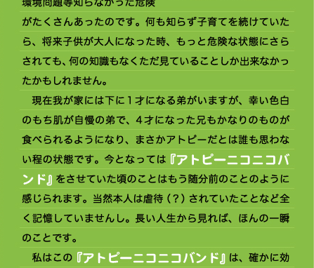 うになったのではないかと思います。 　私は息子がアトピーになってくれてむしろ良かった、とさえ思っています。これは負け惜しみでも何でもなく、アトピーにならなければ現在の食にまつわる様々な問題や、環境問題等知らなかった危険がたくさんあったのです。何も知らず子育てを続けていたら、将来子供が大人になった時、もっと危険な状態にさらされても、何の知識もなくただ見ていることしか出来なかったかもしれません。 　現在我が家には下に1才になる弟がいますが、幸い色白のもち肌が自慢の弟で、4才になった兄もかなりのものが食べられるようになり、まさかアトピーだとは誰も思わない程の状態です。今となっては『アトピーニコニコバンド』をさせていた頃のことはもう随分前のことのように感じられます。当然本人は虐待（？）されていたことなど全く記憶していませんし。長い人生から見れば、ほんの一瞬のことです。 　私はこの『アトピーニコニコバンド』は、確かに効