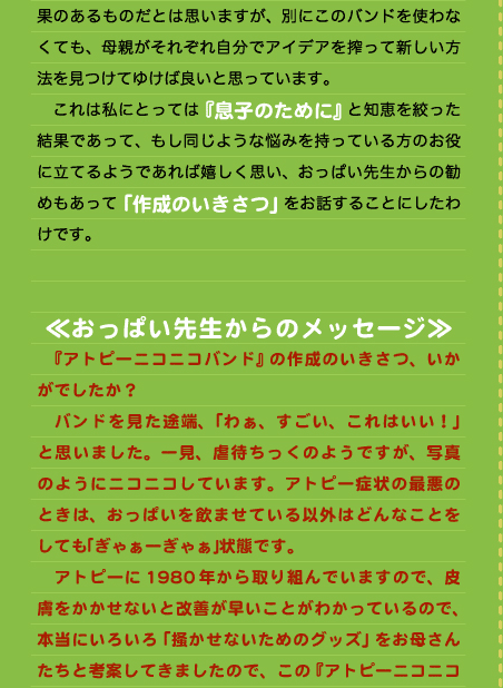 果のあるものだとは思いますが、別にこのバンドを使わなくても、母親がそれぞれ自分でアイデアを搾って新しい方法を見つけてゆけば良いと思っています。 　これは私にとっては『息子のために』と知恵を絞った結果であって、もし同じような悩みを持っている方のお役に立てるようであれば嬉しく思い、おっぱい先生からの勧めもあって「作成のいきさつ」をお話することにしたわけです。   ≪おっぱい先生からのメッセージ≫ 　『アトピーニコニコバンド』の作成のいきさつ、いかがでしたか？ 　バンドを見た途端、「わぁ、すごい、これはいい！」と思いました。一見、虐待ちっくのようですが、写真のようにニコニコしています。アトピー症状の最悪のときは、おっぱいを飲ませている以外はどんなことをしても｢ぎゃぁーぎゃぁ｣状態です。 　アトピーに1980年から取り組んでいますので、皮膚をかかせないと改善が早いことがわかっているので、本当にいろいろ「掻かせないためのグッズ」をお母さんたちと考案してきましたので、この『アトピーニコニコ