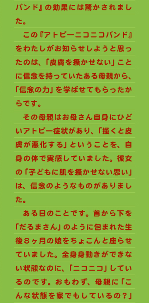 バンド』の効果には驚かされました。 　この『アトピーニコニコバンド』をわたしがお知らせしようと思ったのは、「皮膚を掻かせない」ことに信念を持っていたある母親から、「信念の力」を学ばせてもらったからです。 　その母親はお母さん自身にひどいアトピー症状があり、「掻くと皮膚が悪化する」ということを、自身の体で実感していました。彼女の「子どもに肌を掻かせない思い」は、信念のようなものがありました。 　ある日のことです。首から下を「だるまさん」のように包まれた生後８ヶ月の娘をちょこんと座らせていました。全身身動きができない状態なのに、「ニコニコ」しているのです。おもわず、母親に「こんな状態を家でもしているの？」