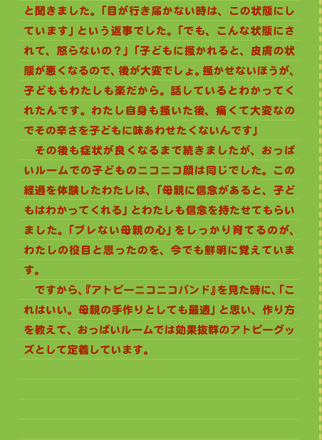 と聞きました。「目が行き届かない時は、この状態にしています」という返事でした。「でも、こんな状態にされて、怒らないの？」「子どもに掻かれると、皮膚の状態が悪くなるので、後が大変でしょ。掻かせないほうが、子どももわたしも楽だから。話しているとわかってくれたんです。わたし自身も掻いた後、痛くて大変なのでその辛さを子どもに味あわせたくないんです」 　その後も症状が良くなるまで続きましたが、おっぱいルームでの子どものニコニコ顔は同じでした。この経過を体験したわたしは、「母親に信念があると、子どもはわかってくれる」とわたしも信念を持たせてもらいました。「ブレない母親の心」をしっかり育てるのが、わたしの役目と思ったのを、今でも鮮明に覚えています。 　ですから、『アトピーニコニコバンド』を見た時に、「これはいい。母親の手作りとしても最適」と思い、作り方を教えて、おっぱいルームでは効果抜群のアトピーグッズとして定着しています。 