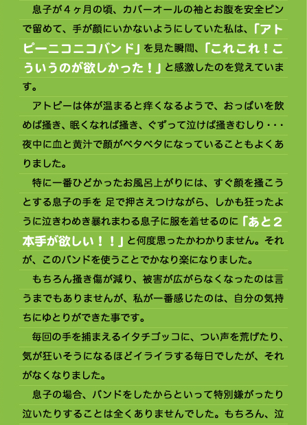 　息子が４ヶ月の頃、カバーオールの袖とお腹を安全ピンで留めて、手が顔にいかないようにしていた私は、「アトピーニコニコバンド」を見た瞬間、「これこれ！こういうのが欲しかった！」と感激したのを覚えています。 　アトピーは体が温まると痒くなるようで、おっぱいを飲めば掻き、眠くなれば掻き、ぐずって泣けば掻きむしり・・・夜中に血と黄汁で顔がベタベタになっていることもよくありました。 　特に一番ひどかったお風呂上がりには、すぐ顔を掻こうとする息子の手を 足で押さえつけながら、しかも狂ったように泣きわめき暴れまわる息子に服を着せるのに「あと２本手が欲しい！！」と何度思ったかわかりません。それが、このバンドを使うことでかなり楽になりました。 　もちろん掻き傷が減り、被害が広がらなくなったのは言うまでもありませんが、私が一番感じたのは、自分の気持ちにゆとりができた事です。 　毎回の手を捕まえるイタチゴッコに、つい声を荒げたり、気が狂いそうになるほどイライラする毎日でしたが、それがなくなりました。 　息子の場合、バンドをしたからといって特別嫌がったり泣いたりすることは全くありませんでした。もちろん、泣