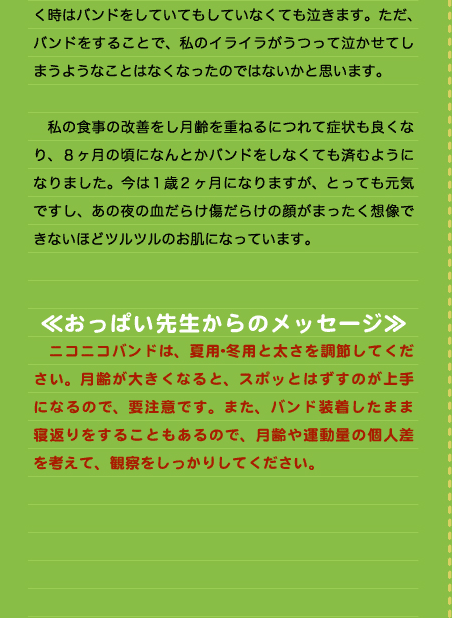 く時はバンドをしていてもしていなくても泣きます。ただ、バンドをすることで、私のイライラがうつって泣かせてしまうようなことはなくなったのではないかと思います。  　私の食事の改善をし月齢を重ねるにつれて症状も良くなり、８ヶ月の頃になんとかバンドをしなくても済むようになりました。今は1歳2ヶ月になりますが、とっても元気ですし、あの夜の血だらけ傷だらけの顔がまったく想像できないほどツルツルのお肌になっています。   ≪おっぱい先生からのメッセージ≫ 　ニコニコバンドは、夏用･冬用と太さを調節してください。月齢が大きくなると、スポッとはずすのが上手になるので、要注意です。また、バンド装着したまま寝返りをすることもあるので、月齢や運動量の個人差を考えて、観察をしっかりしてください。