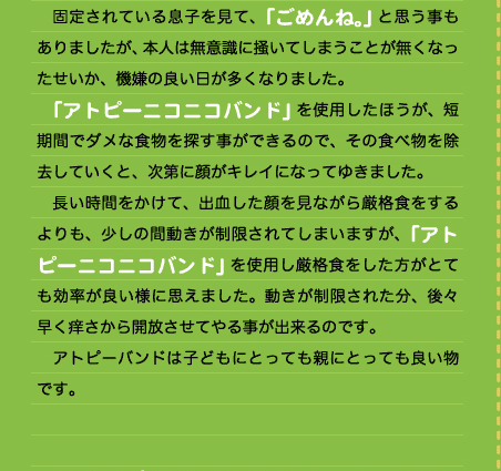 　固定されている息子を見て、「ごめんね。」と思う事もありましたが、本人は無意識に掻いてしまうことが無くなったせいか、機嫌の良い日が多くなりました。 　「アトピーニコニコバンド」を使用したほうが、短期間でダメな食物を探す事ができるので、その食べ物を除去していくと、次第に顔がキレイになってゆきました。 　長い時間をかけて、出血した顔を見ながら厳格食をするよりも、少しの間動きが制限されてしまいますが、「アトピーニコニコバンド」を使用し厳格食をした方がとても効率が良い様に思えました。動きが制限された分、後々早く痒さから開放させてやる事が出来るのです。 　アトピーバンドは子どもにとっても親にとっても良い物です。