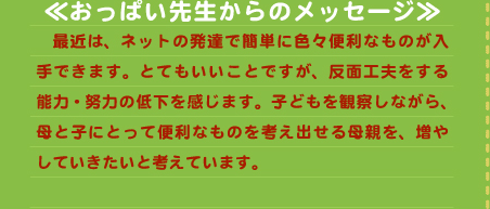 ≪おっぱい先生からのメッセージ≫ 　最近は、ネットの発達で簡単に色々便利なものが入手できます。とてもいいことですが、反面工夫をする能力・努力の低下を感じます。子どもを観察しながら、母と子にとって便利なものを考え出せる母親を、増やしていきたいと考えています。