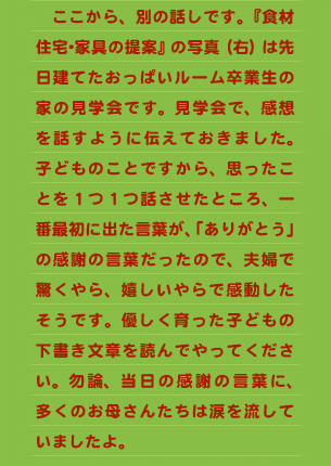 ありましたが、本人は無意識に掻いてしまうことが無くなったせいか、機嫌の良い日が多くなりました。 　「アトピーニコニコバンド」を使用したほうが、短期間でダメな食物を探す事ができるので、その食べ物を除去していくと、次第に顔がキレイになってゆきました。 　長い時間をかけて、出血した顔を見ながら厳格食をするよりも、少しの間動きが制限されてしまいますが、「アトピーニコニコバンド」を使用し厳格食をした方がとても効率が良い様に思えました。動きが制限された分、後々早く痒さから開放させてやる事が出来るのです。 　アトピーバンドは子どもにとっても親にとっても良い物です。   ≪おっぱい先生からのメッセージ≫ 　最近は、ネットの発達で簡単に色々便利なものが入手できます。とてもいいことですが、反面工夫をする能力・努力の低下を感じます。子どもを観察しながら、母と子にとって便利なものを考え出せる母親を、増やしていきたいと考えています。  　ここから、別の話しです。『食材住宅･家具の提案』の写真（右）は先日建てたおっぱいルーム卒業生の家の見学会です。見学会で、感想を話すように伝えておきました。子どものことですから、思ったことを１つ１つ話させたところ、一番最初に出た言葉が、「ありがとう」の感謝の言葉だったので、夫婦で驚くやら、嬉しいやらで感動したそうです。優しく育った子どもの下書き文章を読んでやってください。勿論、当日の感謝の言葉に、多くのお母さんたちは涙を流していましたよ。