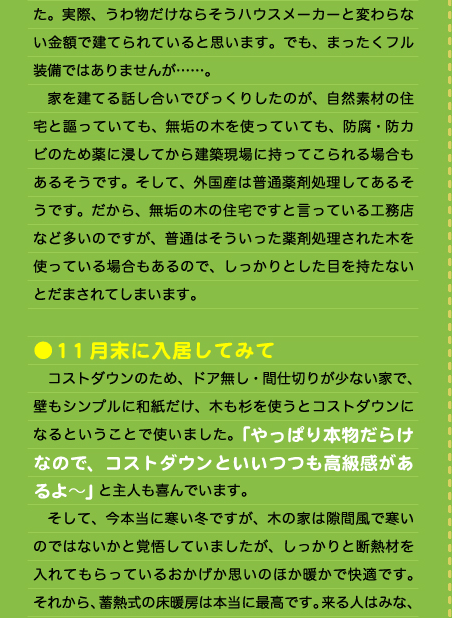 た。実際、うわ物だけならそうハウスメーカーと変わらない金額で建てられていると思います。でも、まったくフル装備ではありませんが……。 　家を建てる話し合いでびっくりしたのが、自然素材の住宅と謳っていても、無垢の木を使っていても、防腐・防カビのため薬に浸してから建築現場に持ってこられる場合もあるそうです。そして、外国産は普通薬剤処理してあるそうです。だから、無垢の木の住宅ですと言っている工務店など多いのですが、普通はそういった薬剤処理された木を使っている場合もあるので、しっかりとした目を持たないとだまされてしまいます。  ●11月末に入居してみて 　コストダウンのため、ドア無し・間仕切りが少ない家で、壁もシンプルに和紙だけ、木も杉を使うとコストダウンになるということで使いました。「やっぱり本物だらけなので、コストダウンといいつつも高級感があるよ～」と主人も喜んでいます。 　そして、今本当に寒い冬ですが、木の家は隙間風で寒いのではないかと覚悟していましたが、しっかりと断熱材を入れてもらっているおかげか思いのほか暖かで快適です。それから、蓄熱式の床暖房は本当に最高です。来る人はみな、