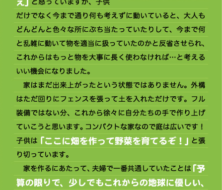 「今、何も暖めてないの？あったかいね」と喜んでくれます。 　自然素材の無垢の木は傷つきやすく毎日ドキドキしていました。しかも、小さな男の子が二人もいます。毎日、「物を落とすな、大事に扱え」と怒っていますが、子供だけでなく今まで通り何も考えずに動いていると、大人もどんどんと色々な所にぶち当たっていたりして、今まで何と乱雑に動いて物を適当に扱っていたのかと反省させられ、これからはもっと物を大事に長く使わなければ…と考えるいい機会になりました。 　家はまだ出来上がったという状態ではありません。外構はただ回りにフェンスを張って土を入れただけです。フル装備ではない分、これから徐々に自分たちの手で作り上げていこうと思います。コンパクトな家なので庭は広いです！子供は「ここに畑を作って野菜を育てるぞ！」と張り切っています。 　家を作るにあたって、夫婦で一番共通していたことは「予算の限りで、少しでもこれからの地球に優しい、