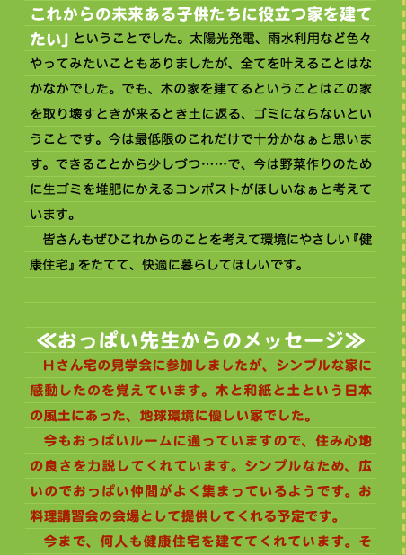 これからの未来ある子供たちに役立つ家を建てたい」ということでした。太陽光発電、雨水利用など色々やってみたいこともありましたが、全てを叶えることはなかなかでした。でも、木の家を建てるということはこの家を取り壊すときが来るとき土に返る、ゴミにならないということです。今は最低限のこれだけで十分かなぁと思います。できることから少しづつ……で、今は野菜作りのために生ゴミを堆肥にかえるコンポストがほしいなぁと考えています。 　皆さんもぜひこれからのことを考えて環境にやさしい『健康住宅』をたてて、快適に暮らしてほしいです。   ≪おっぱい先生からのメッセージ≫ 　Hさん宅の見学会に参加しましたが、シンプルな家に感動したのを覚えています。木と和紙と土という日本の風土にあった、地球環境に優しい家でした。 　今もおっぱいルームに通っていますので、住み心地の良さを力説してくれています。シンプルなため、広いのでおっぱい仲間がよく集まっているようです。お料理講習会の会場として提供してくれる予定です。 　今まで、何人も健康住宅を建ててくれています。そ