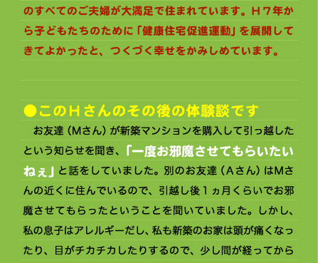 のすべてのご夫婦が大満足で住まれています。H７年から子どもたちのために「健康住宅促進運動」を展開してきてよかったと、つくづく幸せをかみしめています。   ●このＨさんのその後の体験談です 　お友達（Ｍさん）が新築マンションを購入して引っ越したという知らせを聞き、「一度お邪魔させてもらいたいねぇ」と話をしていました。別のお友達（Ａさん）はＭさんの近くに住んでいるので、引越し後１ヵ月くらいでお邪魔させてもらったということを聞いていました。しかし、私の息子はアレルギーだし、私も新築のお家は頭が痛くなったり、目がチカチカしたりするので、少し間が経ってからのほうがいいかなぁと半年後くらいの春休みにみんなで遊びに行くことにしたのです。 　その前に違うお友達の新築マンションに行ったときは建築後1ヶ月後でしたが、私には少し臭いはしましたが、息子も何もなかったので、今回も半年経つので大丈夫だろう