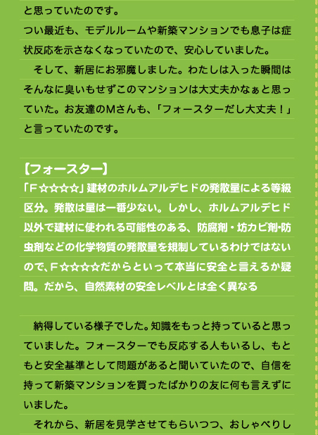 と思っていたのです。 つい最近も、モデルルームや新築マンションでも息子は症状反応を示さなくなっていたので、安心していました。 　そして、新居にお邪魔しました。わたしは入った瞬間はそんなに臭いもせずこのマンションは大丈夫かなぁと思っていた。お友達のＭさんも、「フォースターだし大丈夫！」と言っていたのです。  【フォースター】 「Ｆ☆☆☆☆」建材のホルムアルデヒドの発散量による等級区分。発散は量は一番少ない。しかし、ホルムアルデヒド以外で建材に使われる可能性のある、防腐剤・坊カビ剤･防虫剤などの化学物質の発散量を規制しているわけではないので、Ｆ☆☆☆☆だからといって本当に安全と言えるか疑問。だから、自然素材の安全レベルとは全く異なる  　納得している様子でした。知識をもっと持っていると思っていました。フォースターでも反応する人もいるし、もともと安全基準として問題があると聞いていたので、自信を持って新築マンションを買ったばかりの友に何も言えずにいました。 　それから、新居を見学させてもらいつつ、おしゃべりし