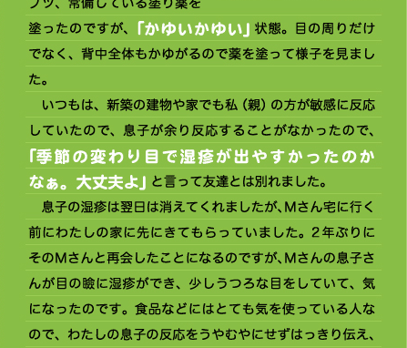 ながら1時間くらい経って、息子たちは子供同士で遊んでいたので様子を見ると、息子は変な様子で「かゆい、かゆい」と言いだしたのです。 　いつも、卵を間違って食べたりすると出るようなじんましんが目の周りからプツプツプツ、常備している塗り薬を塗ったのですが、「かゆいかゆい」状態。目の周りだけでなく、背中全体もかゆがるので薬を塗って様子を見ました。 　いつもは、新築の建物や家でも私（親）の方が敏感に反応していたので、息子が余り反応することがなかったので、「季節の変わり目で湿疹が出やすかったのかなぁ。大丈夫よ」と言って友達とは別れました。 　息子の湿疹は翌日は消えてくれましたが、Ｍさん宅に行く前にわたしの家に先にきてもらっていました。2年ぶりにそのＭさんと再会したことになるのですが、Ｍさんの息子さんが目の瞼に湿疹ができ、少しうつろな目をしていて、気になったのです。食品などにはとても気を使っている人なので、わたしの息子の反応をうやむやにせずはっきり伝え、