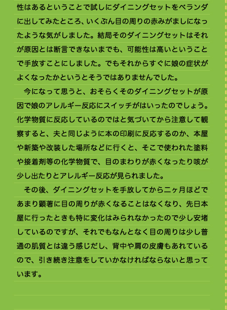 性はあるということで試しにダイニングセットをベランダに出してみたところ、いくぶん目の周りの赤みがましになったような気がしました。結局そのダイニングセットはそれが原因とは断言できないまでも、可能性は高いということで手放すことにしました。でもそれからすぐに娘の症状がよくなったかというとそうではありませんでした。 　今になって思うと、おそらくそのダイニングセットが原因で娘のアレルギー反応にスイッチがはいったのでしょう。化学物質に反応しているのではと気づいてから注意して観察すると、夫と同じように本の印刷に反応するのか、本屋や新築や改装した場所などに行くと、そこで使われた塗料や接着剤等の化学物質で、目のまわりが赤くなったり咳が少し出たりとアレルギー反応が見られました。 　その後、ダイニングセットを手放してから二ヶ月ほどであまり顕著に目の周りが赤くなることはなくなり、先日本屋に行ったときも特に変化はみられなかったので少し安堵しているのですが、それでもなんとなく目の周りは少し普通の肌質とは違う感じだし、背中や肩の皮膚もあれているので、引き続き注意をしていかなければならないと思っています。  