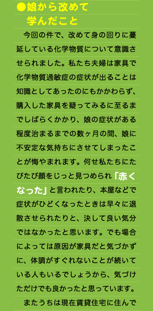 ●娘から改めて 　学んだこと 　今回の件で、改めて身の回りに蔓延している化学物質について意識させられました。私たち夫婦は家具で化学物質過敏症の症状が出ることは知識としてあったのにもかかわらず、購入した家具を疑ってみるに至るまでしばらくかかり、娘の症状がある程度治まるまでの数ヶ月の間、娘に不安定な気持ちにさせてしまったことが悔やまれます。何せ私たちにたびたび顔をじっと見つめられ「赤くなった」と言われたり、本屋などで症状がひどくなったときは早々に退散させられたりと、決して良い気分ではなかったと思います。でも場合によっては原因が家具だと気づかずに、体調がすぐれないことが続いている人もいるでしょうから、気づけただけでも良かったと思っています。 　またうちは現在賃貸住宅に住んで