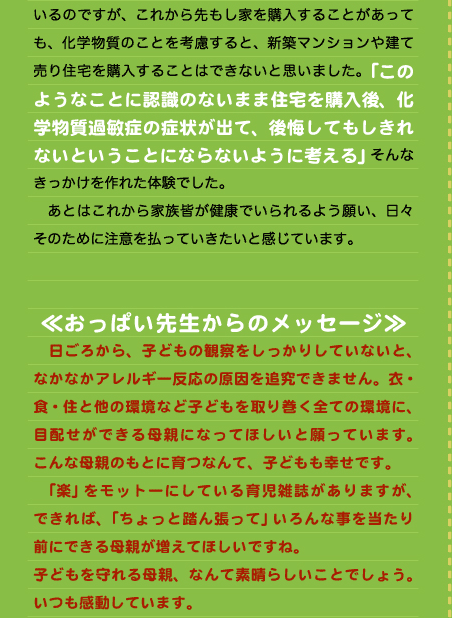 いるのですが、これから先もし家を購入することがあっても、化学物質のことを考慮すると、新築マンションや建て売り住宅を購入することはできないと思いました。「このようなことに認識のないまま住宅を購入後、化学物質過敏症の症状が出て、後悔してもしきれないということにならないように考える」そんなきっかけを作れた体験でした。 　あとはこれから家族皆が健康でいられるよう願い、日々そのために注意を払っていきたいと感じています。   ≪おっぱい先生からのメッセージ≫ 　日ごろから、子どもの観察をしっかりしていないと、なかなかアレルギー反応の原因を追究できません。衣・食・住と他の環境など子どもを取り巻く全ての環境に、目配せができる母親になってほしいと願っています。こんな母親のもとに育つなんて、子どもも幸せです。 　「楽」をモットーにしている育児雑誌がありますが、できれば、「ちょっと踏ん張って」いろんな事を当たり前にできる母親が増えてほしいですね。 子どもを守れる母親、なんて素晴らしいことでしょう。いつも感動しています。