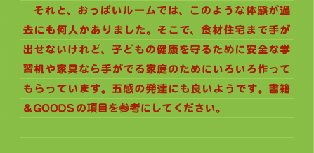 　それと、おっぱいルームでは、このような体験が過去にも何人かありました。そこで、食材住宅まで手が出せないけれど、子どもの健康を守るために安全な学習机や家具なら手がでる家庭のためにいろいろ作ってもらっています。五感の発達にも良いようです。書籍＆GOODSの項目を参考にしてください。